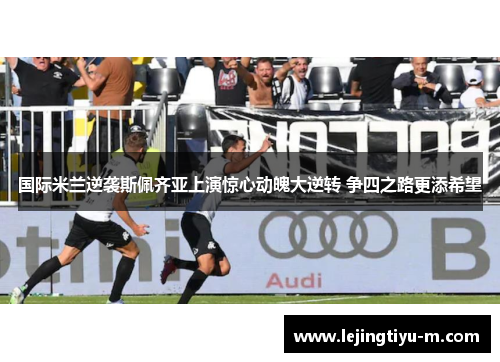 国际米兰逆袭斯佩齐亚上演惊心动魄大逆转 争四之路更添希望