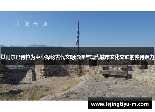 以阿尔巴特拉为中心探秘古代文明遗迹与现代城市文化交汇的独特魅力
