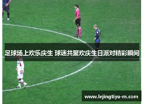 足球场上欢乐庆生 球迷共聚欢庆生日派对精彩瞬间