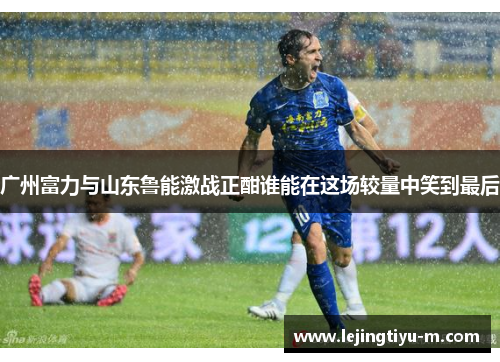 广州富力与山东鲁能激战正酣谁能在这场较量中笑到最后